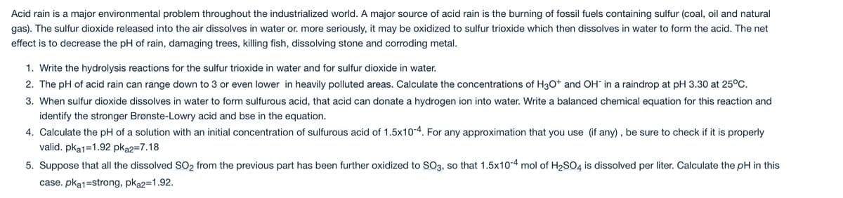 Acid rain is a major environmental problem throughout the industrialized world. A major source of acid rain is the burning of fossil fuels containing sulfur (coal, oil and natural
gas). The sulfur dioxide released into the air dissolves in water or. more seriously, it may be oxidized to sulfur trioxide which then dissolves in water to form the acid. The net
effect is to decrease the pH of rain, damaging trees, killing fish, dissolving stone and corroding metal.
1. Write the hydrolysis reactions for the sulfur trioxide in water and for sulfur dioxide in water.
2. The pH of acid rain can range down to 3 or even lower in heavily polluted areas. Calculate the concentrations of H3O+ and OH in a raindrop at pH 3.30 at 25°C.
3. When sulfur dioxide dissolves in water to form sulfurous acid, that acid can donate a hydrogen ion into water. Write a balanced chemical equation for this reaction and
identify the stronger Brønste-Lowry acid and bse in the equation.
4. Calculate the pH of a solution with an initial concentration of sulfurous acid of 1.5x10-4. For any approximation that you use (if any) , be sure to check if it is properly
valid. pka1=1.92 pka2=7.18
5. Suppose that all the dissolved SO2 from the previous part has been further oxidized to SO3, so that 1.5x10-4 mol of H2SO4 is dissolved per liter. Calculate the pH in this
case. pka1=strong, pka2=1.92.

