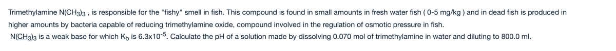 Trimethylamine N(CH3)3 , is responsible for the "fishy" smell in fish. This compound is found in small amounts in fresh water fish (0-5 mg/kg ) and in dead fish is produced in
higher amounts by bacteria capable of reducing trimethylamine oxide, compound involved in the regulation of osmotic pressure in fish.
N(CH3)3 is a weak base for which Kp is 6.3x10-5. Calculate the pH of a solution made by dissolving 0.070 mol of trimethylamine in water and diluting to 800.0 ml.
