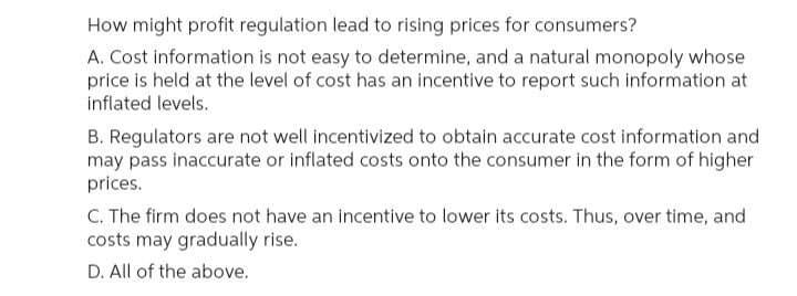 How might profit regulation lead to rising prices for consumers?
A. Cost information is not easy to determine, and a natural monopoly whose
price is held at the level of cost has an incentive to report such information at
inflated levels.
B. Regulators are not well incentivized to obtain accurate cost information and
may pass inaccurate or inflated costs onto the consumer in the form of higher
prices.
C. The firm does not have an incentive to lower its costs. Thus, over time, and
costs may gradually rise.
D. All of the above.