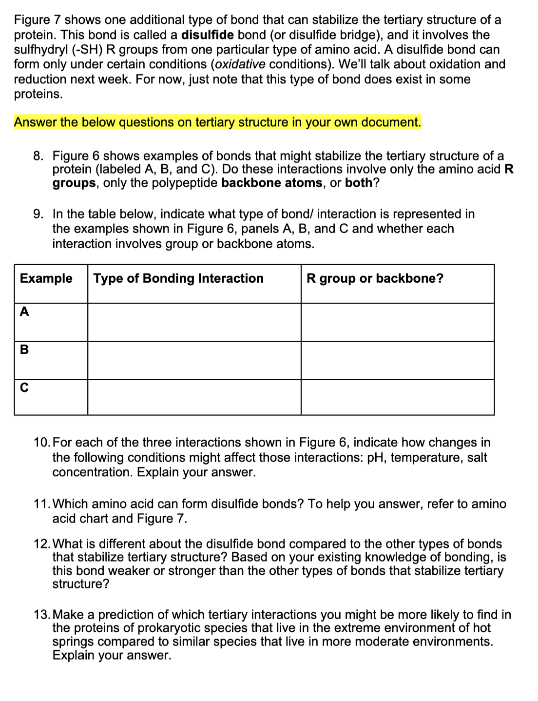 Figure 7 shows one additional type of bond that can stabilize the tertiary structure of a
protein. This bond is called a disulfide bond (or disulfide bridge), and it involves the
sulfhydryl (-SH) R groups from one particular type of amino acid. A disulfide bond can
form only under certain conditions (oxidative conditions). We'll talk about oxidation and
reduction next week. For now, just note that this type of bond does exist in some
proteins.
Answer the below questions on tertiary structure in your own document.
8. Figure 6 shows examples of bonds that might stabilize the tertiary structure of a
protein (labeled A, B, and C). Do these interactions involve only the amino acid R
groups, only the polypeptide backbone atoms, or both?
9. In the table below, indicate what type of bond/ interaction is represented in
the examples shown in Figure 6, panels A, B, and C and whether each
interaction involves group or backbone atoms.
Example
Type of Bonding Interaction
R group or backbone?
A
В
10. For each of the three interactions shown in Figure 6, indicate how changes in
the following conditions might affect those interactions: pH, temperature, salt
concentration. Explain your answer.
11. Which amino acid can form disulfide bonds? To help you answer, refer to amino
acid chart and Figure 7.
12. What is different about the disulfide bond compared to the other types of bonds
that stabilize tertiary structure? Based on your existing knowledge of bonding, is
this bond weaker or stronger than the other types of bonds that stabilize tertiary
structure?
13. Make a prediction of which tertiary interactions you might be more likely to find in
the proteins of prokaryotic species that live in the extreme environment of hot
springs compared to similar species that live in more moderate environments.
Explain your answer.
