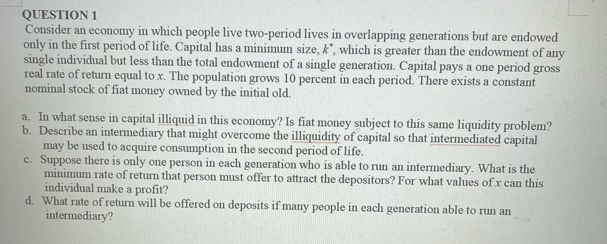 QUESTION 1
Consider an economy in which people live two-period lives in overlapping generations but are endowed
only in the first period of life. Capital has a minimum size, k, which is greater than the endowment of any
single individual but less than the total endowment of a single generation. Capital pays a one period gross
real rate of return equal to x. The population grows 10 percent in each period. There exists a constant
nominal stock of fiat money owned by the initial old.
a. In what sense in capital illiquid in this economy? Is fiat money subject to this same liquidity problem?
b. Describe an intermediary that might overcome the illiquidity of capital so that intermediated capital
may be used to acquire consumption in the second period of life.
c. Suppose there is only one person in each generation who is able to run an intermediary. What is the
minimum rate of return that person must offer to attract the depositors? For what values of x can this
individual make a profit?
d. What rate of return will be offered on deposits if many people in each generation able to run an
intermediary?