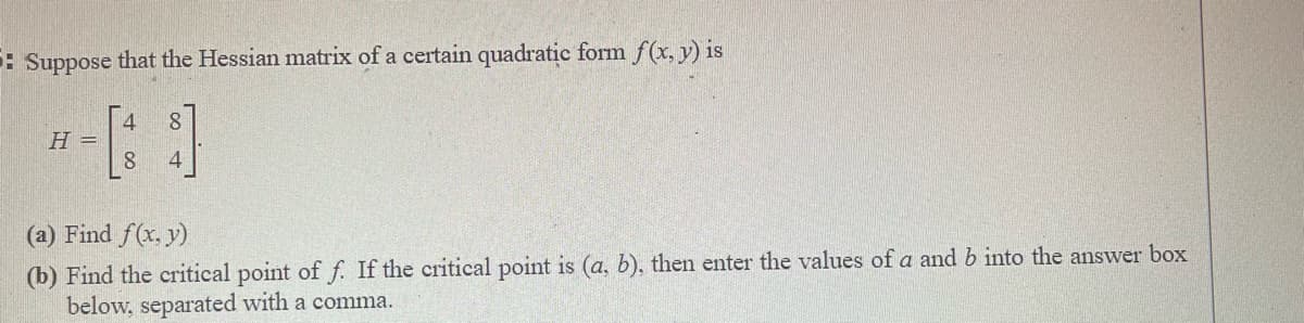 : Suppose that the Hessian matrix of a certain quadratic form f(x, y) is
= H
8.
(a) Find f(x. y)
(b) Find the critical point of f. If the critical point is (a, b), then enter the values of a and b into the answer box
below, separated with a comma.
