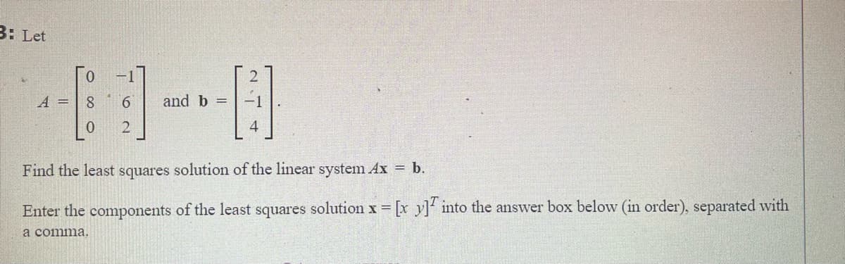 3: Let
A =
8
and b =
4
Find the least squares solution of the linear system Ax = b.
Enter the components of the least squares solution x [x y] into the answer box below (in order), separated with
!!
a comma.
