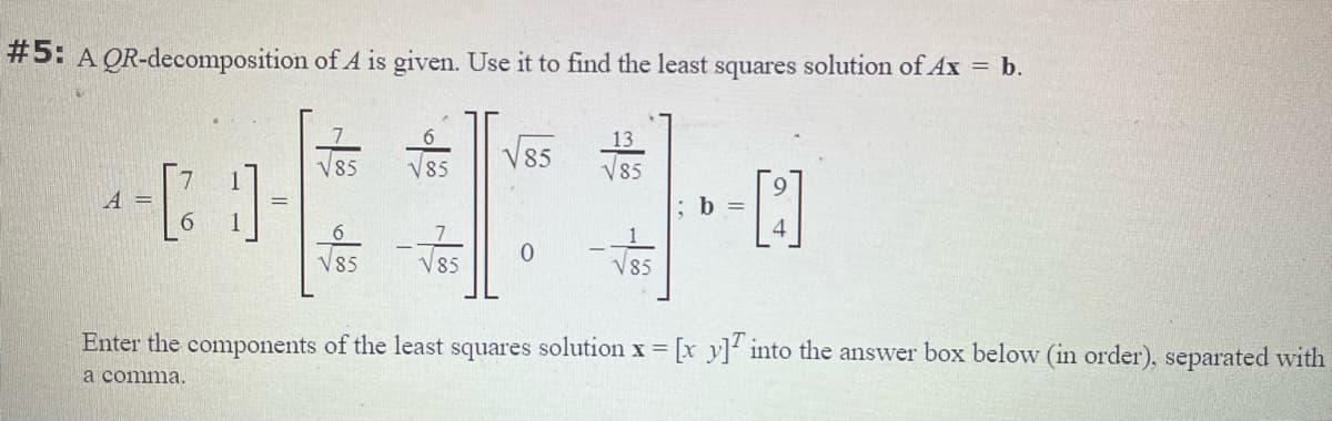 #5: A QR-decomposition of A is given. Use it to find the least squares solution of Ax = b.
13
V85
85
V85
V85
[]
A =
;b =
6.
V85
V85
V85
Enter the components of the least squares solution x [x y]' into the answer box below (in order), separated with
a comma.
