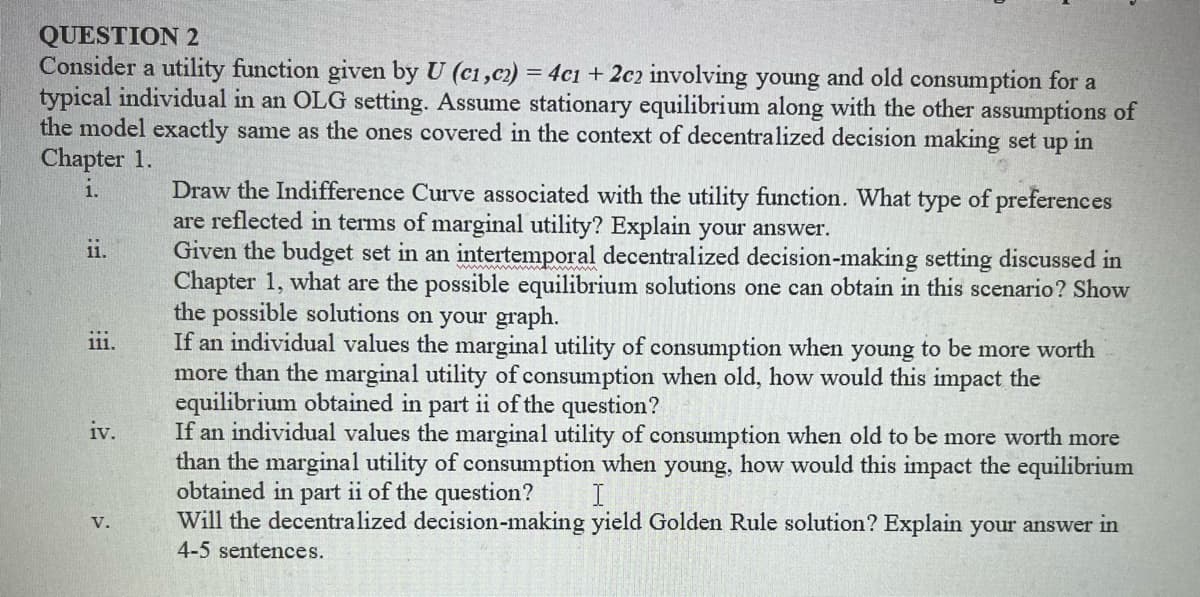 QUESTION 2
Consider a utility function given by U (c1, c2) = 4c1 + 2c2 involving young and old consumption for a
typical individual in an OLG setting. Assume stationary equilibrium along with the other assumptions of
the model exactly same as the ones covered in the context of decentralized decision making set up in
Chapter 1.
1.
ii.
111.
iv.
V.
Draw the Indifference Curve associated with the utility function. What type of preferences
are reflected in terms of marginal utility? Explain your answer.
Given the budget set in an intertemporal decentralized decision-making setting discussed in
Chapter 1, what are the possible equilibrium solutions one can obtain in this scenario? Show
the possible solutions on your graph.
If an individual values the marginal utility of consumption when young to be more worth
more than the marginal utility of consumption when old, how would this impact the
equilibrium obtained in part ii of the question?
If an individual values the marginal utility of consumption when old to be more worth more
than the marginal utility of consumption when young, how would this impact the equilibrium
obtained in part ii of the question?
I
Will the decentralized decision-making yield Golden Rule solution? Explain your answer in
4-5 sentences.