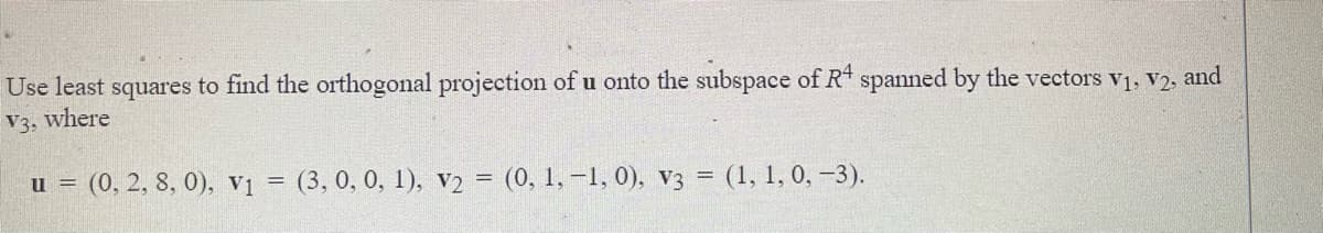 Use least squares to find the orthogonal projection of u onto the subspace of R spanned by the vectors v1, v2, and
where
V3.
u = (0, 2, 8, 0), v1 = (3, 0, 0, 1), v2 = (0, 1, –1, 0), V3 = (1, 1, 0, -3).
%3D
