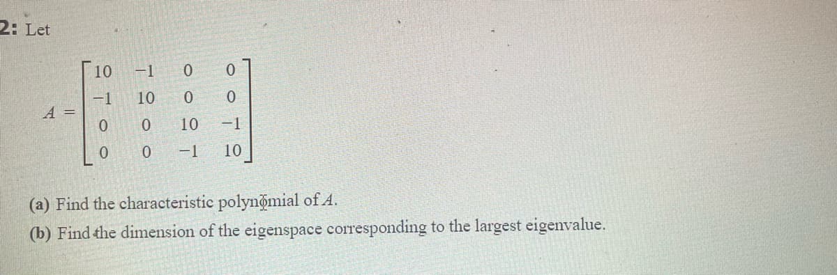 2: Let
10
-1
-1
A =
0.
10
10
-1
-1
10
(a) Find the characteristic polynomial of A.
(b) Find the dimension of the eigenspace corresponding to the largest eigenvalue.
