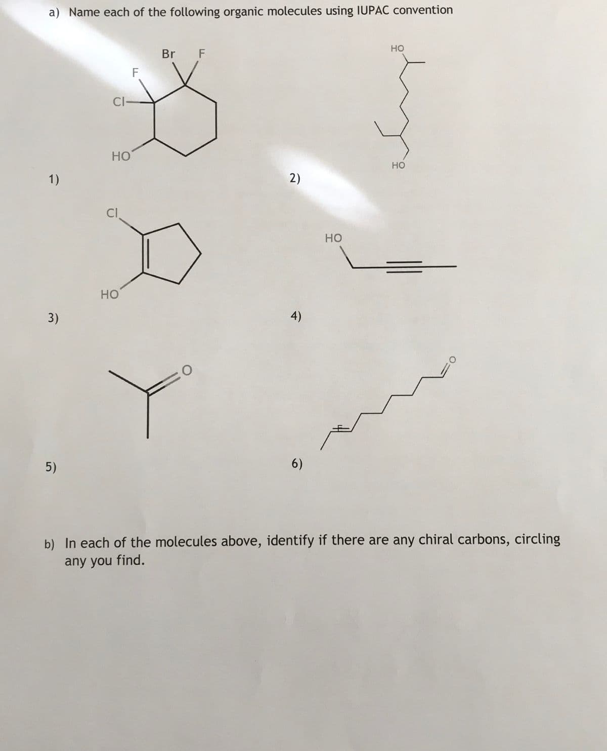 a) Name each of the following organic molecules using IUPAC convention
но
Br F
CI-
Но
но
1)
2)
Cl
но
но
3)
4)
5)
6)
b) In each of the molecules above, identify if there are any chiral carbons, circling
any you find.
