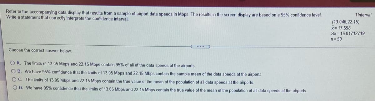 Refer to the accompanying data display that results from a sample of airport data speeds in Mbps. The results in the screen display are based on a 95% confidence level.
Write a statement that correctly interprets the confidence interval.
TInterval
(13.046,22. 15)
x= 17.598
Sx = 16.01712719
n= 50
Choose the correct answer below.
O A. The limits of 13.05 Mbps and 22.15 Mbps contain 95% of all of the data speeds at the airports.
O B. We have 95% confidence that the limits of 13.05 Mbps and 22.15 Mbps contain the sample mean of the data speeds at the airports.
O C. The limits of 13.05 Mbps and 22.15 Mbps contain the true value of the mean of the population of all data speeds at the airports.
O D. We have 95% confidence that the limits of 13.05 Mbps and 22.15 Mbps contain the true value of the mean of the population of all data speeds at the airports.
