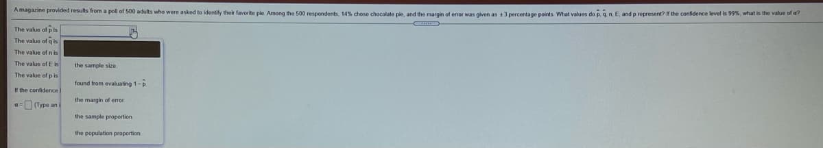 Amagazine provided results from a poll of 500 adults who were asked to identify their favorite pie Among the 500 respondents, 14% chose chocolate pie, and the margin of error was given as t3 percentage points What values do p, q. n. E, and p represent? If the confidence level is 99%, what is the value of dr
The value of pis
The value of q is
The value ofn is
The value of E is
the sample size.
The value of p is
found from evaluating 1-p
If the confidence
the margin of error
a= Type an i
the sample proportion
the population proportion
