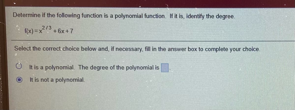 Determine if the following function is a polynomial function. If it is, identify the degree.
f(x) =x
213
+ 6x + 7
Select the correct choice below and, if necessary, fill in the answer box to complete your choice.
It is a polynomial. The degree of the polynomial is
It is not a polynomial.
