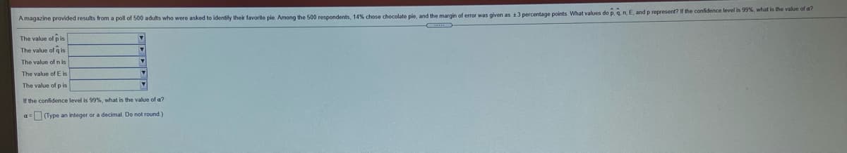 A magazine provided results from a poll of 500 adults who were asked to identify their favorite ple Among the 500 respondents, 14% chose chocolate pie, and the margin of error was glven as 13 percentage points. What values do p. q n. E, and p represent? If the confidence level is 99%, what is the value of a?
The value of p is
The value of q is
The value of
The value of E is
The value of p is
If the confidence level is 99%, what is the value of a?
a=(Type an integer or a decimal. Do not round)
