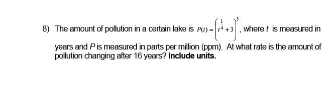 8) The amount of pollution in a certain lake is P(t) =
0-(+²+3), v
where t is measured in
years and P is measured in parts per million (ppm). At what rate is the amount of
pollution changing after 16 years? Include units.
