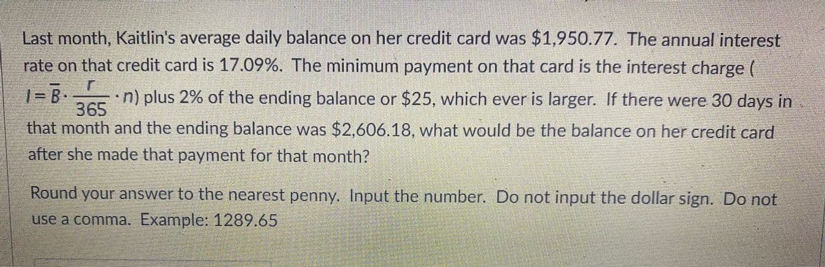Last month, Kaitlin's average daily balance on her credit card was $1,950.77. The annual interest
rate on that credit card is 17.09%. The minimum payment on that card is the interest charge (
n) plus 2% of the ending balance or $25, which ever is larger. If there were 30 days in
365
that month and the ending balance was $2.606.18, what would be the balance on her credit card
after she made that payment for that month?
Round your answer to the nearest penny. Input the number. Do not input the dollar sign. Do not
use a comma. Example: 1289.65
