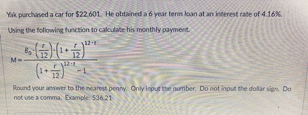 Yak purchased a car for $22,601. He obtained a 6 year term loan at an interest rate of 4.16%.
Using the following function to calculate his monthly payment.
12 t
Bo
M =
1+
12
12
12•t
1.
1 +
12)
Round your answer to the nearest penny. Only input the number. Do not input the dollar sign. Do
not use a comma. Example: 536.21
