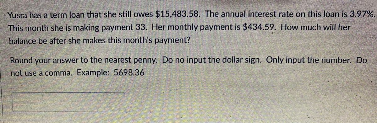 Yusra has a term loan that she still owes $15,483.58. The annual interest rate on this loan is 3.97%.
This month she is making payment 33. Her monthly payment is $434.59. How much will her
balance be after she makes this month's payment?
Round your answer to the nearest penny. Do no input the dollar sign. Only input the number. Do
not use a comma. Example: 5698.36
