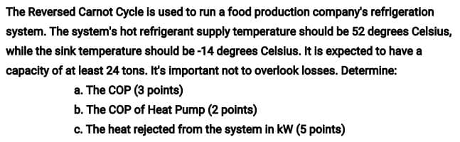 The Reversed Carnot Cycle is used to run a food production company's refrigeration
system. The system's hot refrigerant supply temperature should be 52 degrees Celsius,
while the sink temperature should be -14 degrees Celsius. It is expected to have a
capacity of at least 24 tons. It's important not to overlook losses. Determine:
a. The COP (3 points)
b. The COP of Heat Pump (2 points)
c. The heat rejected from the system in kW (5 points)
