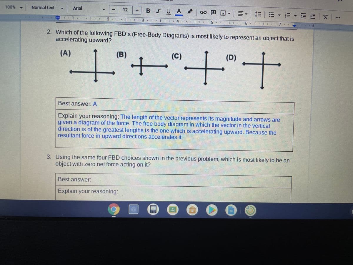 Arlal
3日回-|=-| 三|m 、m、E E|X|
100% Normal text
12
BIUA
***
2. Which of the following FBD's (Free-Body Diagrams) is most likely to represent an object that is
accelerating upward?
(A)
(B)
(C)
(D)
+.t.+.t.
Best answer: A
Explain your reasoning: The length of the vector represents its magnitude and arrows are
given a diagram of the force. The free body diagram in which the vector in the vertical
direction is of the greatest lengths is the one which is accelerating upward. Because the
resultant force in upward directions accelerates it.
3. Using the same four FBD choices shown in the previous problem, which is most likely to be an
object with zero net force acting on it?
Best answer:
Explain your reasoning:
