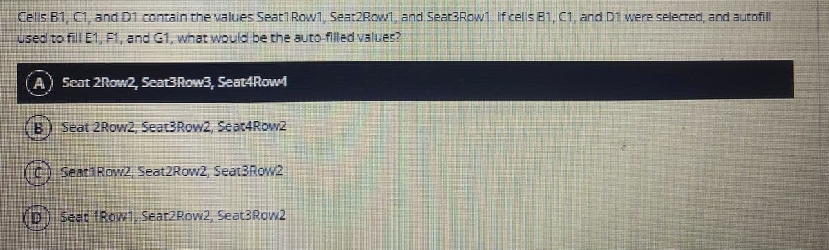 Cells B1, C1, and D1 contain the values Seat1Row1, Seat2Row1, and Seet3Row1.If.cells B1, CI, and Df were selecced, and autofill
used to fill E1, Fl, and G1, what would be the auto-filled values?
Seat 2RowZ, Seat3Row3, Seat4Row4
B:
Seat 2Row2, Seat3Row2, Seat4Row2
(c) seatiRow2, Seat2Row2, Seat3Row2
Seat 1ROW1, Seat2Row2, Seat3Row2
