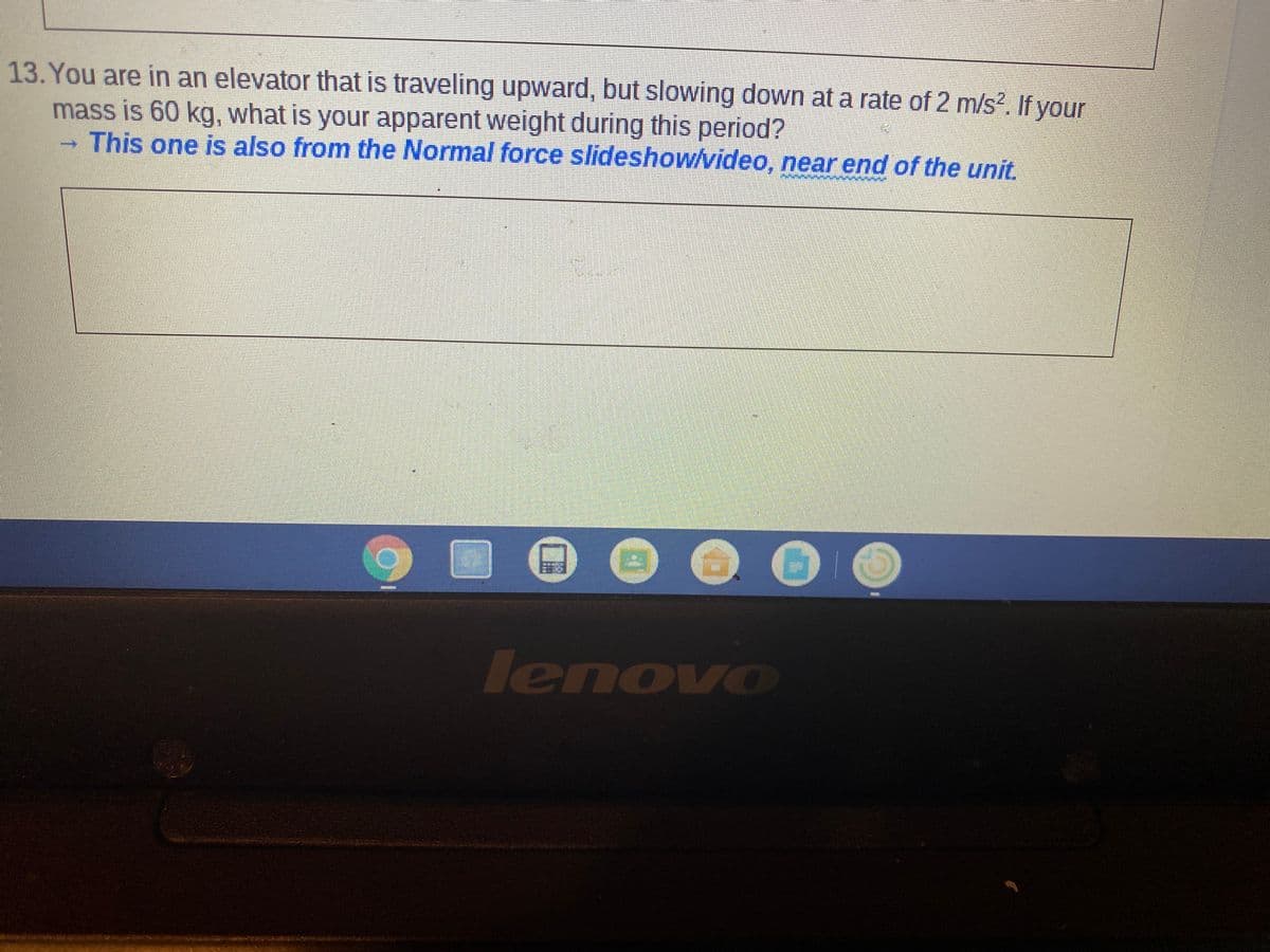 13. You are in an elevator that is traveling upward, but slowing down at a rate of 2 m/s?. If your
mass is 60 kg, what is your apparent weight during this period?
This one is also from the Normal force slideshow/video, near end of the unit.
lenovo
