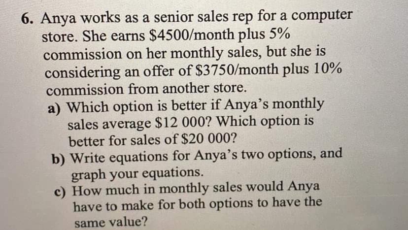 6. Anya works as a senior sales rep for a computer
store. She earns $4500/month plus 5%
commission on her monthly sales, but she is
considering an offer of $3750/month plus 10%
commission from another store.
a) Which option is better if Anya's monthly
sales average $12 000? Which option is
better for sales of $20 000?
b) Write equations for Anya's two options, and
graph your equations.
c) How much in monthly sales would Anya
have to make for both options to have the
same value?

