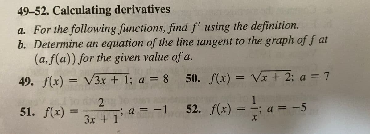 49-52. Calculating derivatives
a. For the following functions, find f' using the definition.
b. Determine an equation of the line tangent to the graph of f at
(a,f(a)) for the given value of a.
а.
%3D
49. f(x) = V3x + 1; a = 8 50. f(x) = Vx + 2; a = 7
%3D
1o dv2
1
; a = -5
51. f(x)
%3D
%3D
%3D
3x + 1' a = -1 52. f(x)
