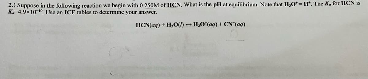 2.) Suppose in the following reaction we begin with 0.250M of HCN, What is the pH at equilibrium. Note that H,O*=H*. The K, for HCN is
K-4.9×10-10 Use an ICE tables to determine your answer.
HCN(aq) + H2O(1) → H;O*(aq) + CN (aq)
