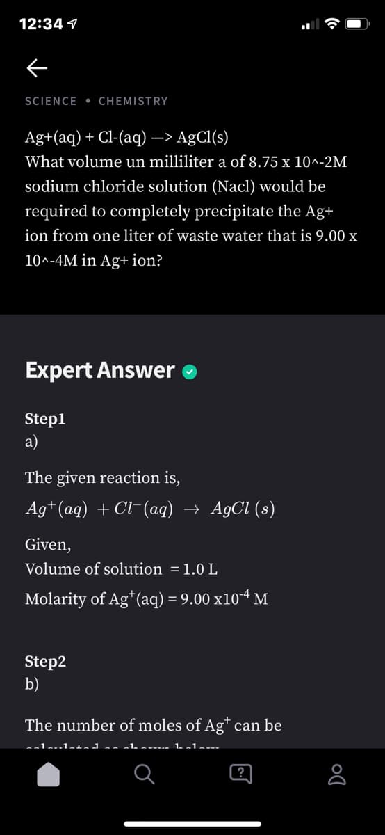 12:34 1
SCIENCE • CHEMISTRY
Ag+(aq) + Cl-(aq) –> AgCl(s)
What volume un milliliter a of 8.75 x 10n-2M
sodium chloride solution (Nacl) would be
required to completely precipitate the Ag+
ion from one liter of waste water that is 9.00 x
10^-4M in Ag+ ion?
Expert Answer
Step1
a)
The given reaction is,
Ag+ (aq) + Cl-(aq) → AgCl (s)
Given,
Volume of solution = 1.0 L
Molarity of Ag*(aq) = 9.00 x10-4 M
Step2
b)
The number of moles of Ag* can be
