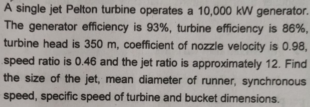 A single jet Pelton turbine operates a 10,000 kW generator.
The generator efficiency is 93%, turbine efficiency is 86%,
turbine head is 350 m, coefficient of nozzle velocity is 0.98,
speed ratio is 0.46 and the jet ratio is approximately 12. Find
the size of the jet, mean diameter of runner, synchronous
speed, specific speed of turbine and bucket dimensions.

