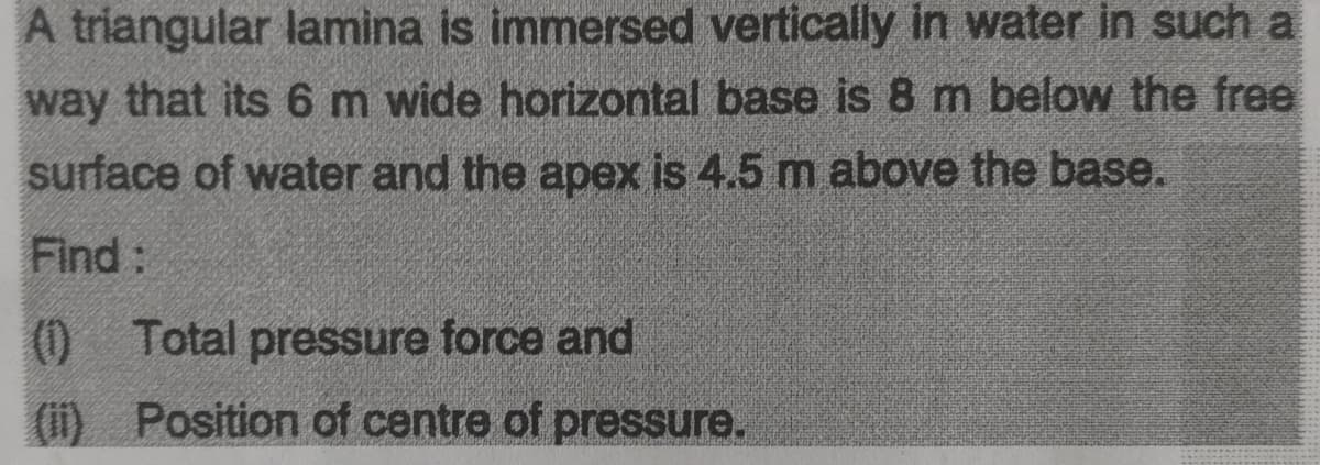 A triangular lamina is immersed vertically in water in such a
way that its 6m wide horizontal base is 8 m below the free
surface of water and the apex is 4.5 m above the base.
Find:
(0)
0 Total pressure force and
(i) Position of centre of pressure.
