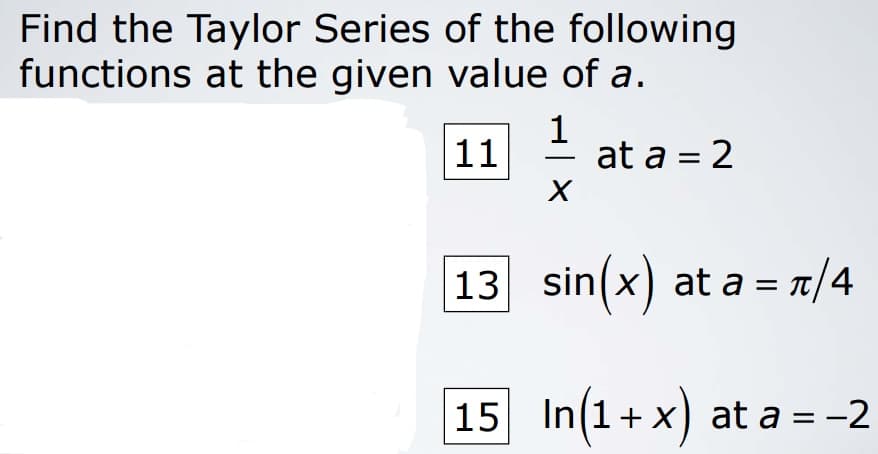 Find the Taylor Series of the following
functions at the given value of a.
11
1
at a = 2
-
13 sin(x) at a = r/4
15 In(1+x) at a = -2
