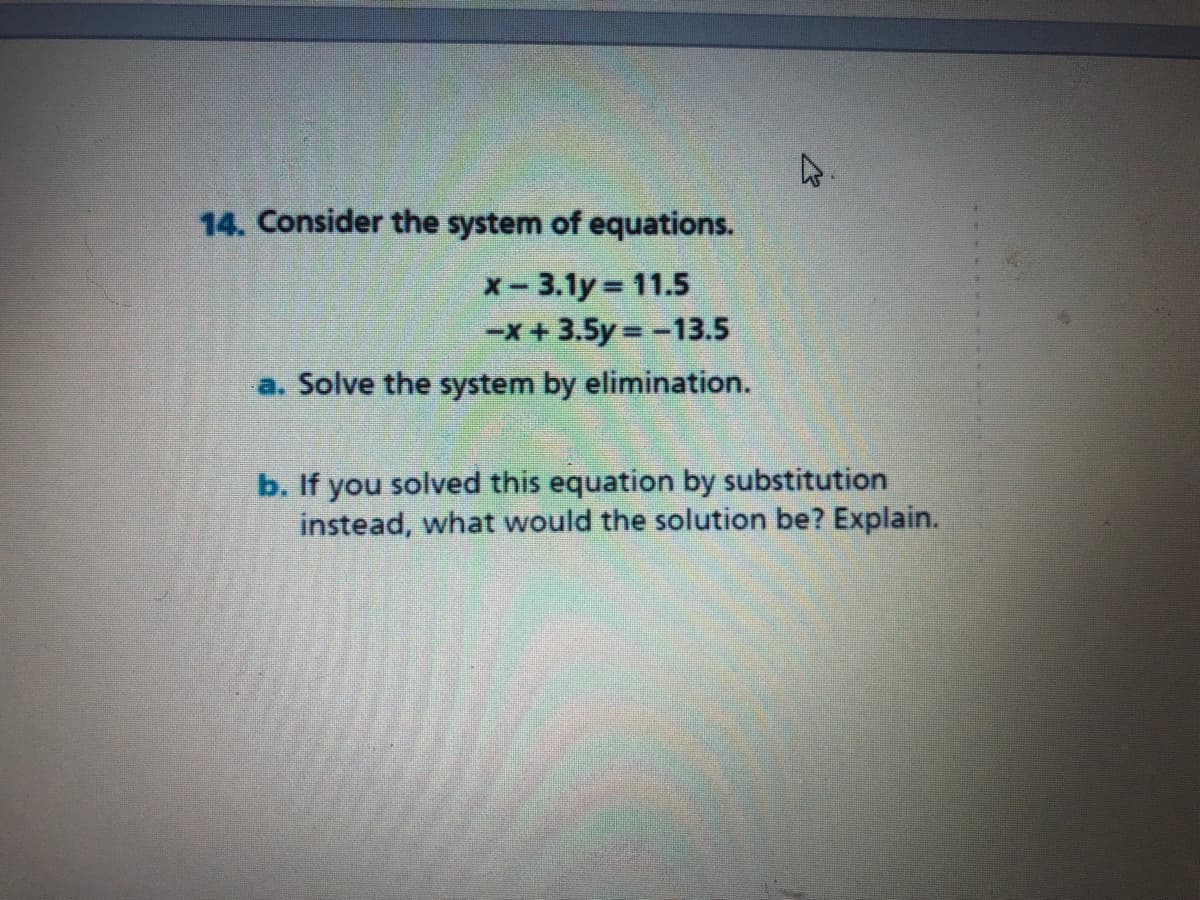 14. Consider the system of equations.
x- 3.1y 11.5
-x+3.5y = -13.5
a. Solve the system by elimination.
b. If you solved this equation by substitution
instead, what would the solution be? Explain.

