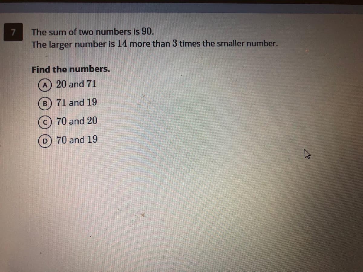 The sum of two numbers is 90.
The larger number is 14 more than 3 timnes the smaller number.
Find the numbers.
A 20 and 71
B) 71 and 19
C) 70 and 20
D 70 and 19
