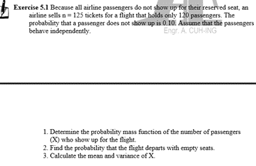 Exercise 5.1 Because all airline passengers do not show up for their reserved seat, an
airline sells n= 125 tickets for a flight that holds only 120 passengers. The
probability that a passenger does not show up is 0.10. Assume that the passengers
behave independently.
Engr. A. CUH-ING
1. Determine the probability mass function of the number of passengers
(X) who show up for the flight.
2. Find the probability that the flight departs with empty seats.
3. Calculate the mean and variance of X.
