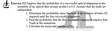 Exercise 5.2 Suppose that the probability of a successful optical alignment in the
assembly of an optical data storage product is 0.8. Assume that the trials are
independent.
1. Determine the probability mass function of the number of trials (X)
required until the first successful alignment.
2. Find the probability that the first successful alignment requires four
Trials at the maximum.
3. Calculate the mean and variance of X
Foor A CUHING
