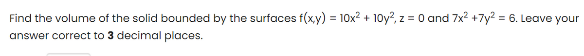 Find the volume of the solid bounded by the surfaces f(x,y) = 10x2 + 10y?, z = 0 and 7x2 +7y2 = 6. Leave your
%3D
%3D
answer correct to 3 decimal places.
