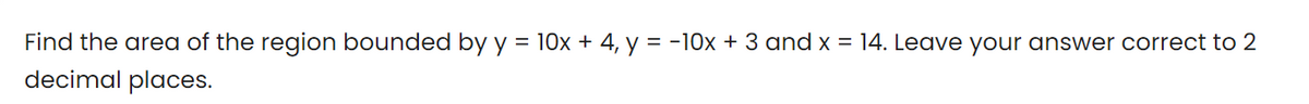Find the area of the region bounded by y = 10x + 4, y = -10x + 3 and x = 14. Leave your answer correct to 2
decimal places.
