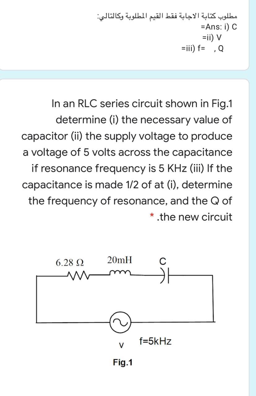 مطلوب كتابة الاجابة فقط القيم المطلوبة وكالتالي
=Ans: i) C
=ii) V
=iii) f= ,Q
In an RLC series circuit shown in Fig.1
determine (i) the necessary value of
capacitor (ii) the supply voltage to produce
a voltage of 5 volts across the capacitance
if resonance frequency is 5 KHz (iii) If the
capacitance is made 1/2 of at (i), determine
the frequency of resonance, and the Q of
* .the new circuit
6.28 2
20mH
f=5kHz
V
Fig.1
