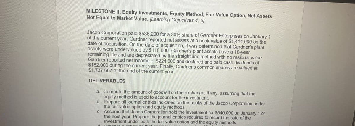 MILESTONE II: Equity Investments, Equity Method, Fair Value Option, Net Assets
Not Equal to Market Value. [Learning Objectives 4, 6]
Jacob Corporation paid $536,200 for a 30% share of Gardner Enterprises on January 1
of the current year. Gardner reported net assets at a book value of $1,414,000 on the
date of acquisition. On the date of acquisition, it was determined that Gardner's plant
assets were undervalued by $118,000. Gardner's plant assets have a 10-year
remaining life and are depreciated by the straight-line method with no residual value.
Gardner reported net income of $224,000 and declared and paid cash dividends of
$182,000 during the current year. Finally, Gardner's common shares are valued at
$1,737,667 at the end of the current year.
DELIVERABLES
a. Compute the amount of goodwill on the exchange, if any, assuming that the
equity method is used to account for the investment.
b. Prepare all journal entries indicated on the books of the Jacob Corporation under
the fair value option and equity methods.
c. Assume that Jacob Corporation sold the investment for $540,000 on January 1 of
the next year. Prepare the journal entries required to record the sale of the
investment under both the fair value option and the equity methods.