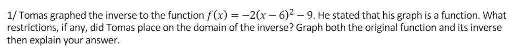 1/ Tomas graphed the inverse to the function f(x) = -2(x – 6)² – 9. He stated that his graph is a function. What
restrictions, if any, did Tomas place on the domain of the inverse? Graph both the original function and its inverse
then explain your answer.
