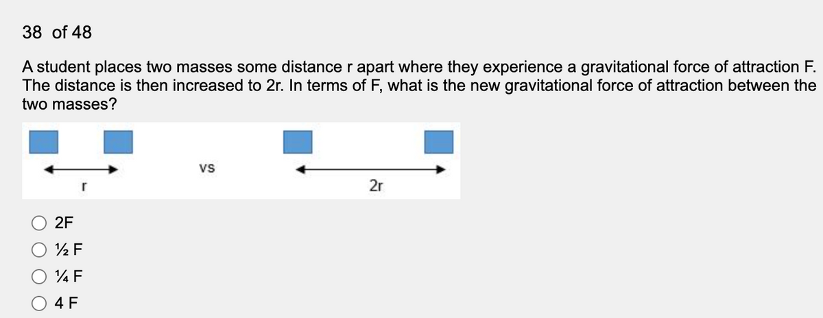 38 of 48
A student places two masses some distance r apart where they experience a gravitational force of attraction F.
The distance is then increased to 2r. In terms of F, what is the new gravitational force of attraction between the
two masses?
vs
2r
2F
4 F
