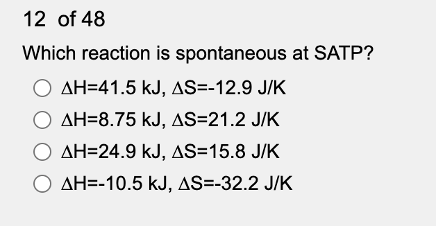 12 of 48
Which reaction is spontaneous at SATP?
O AH=41.5 kJ, AS=-12.9 J/K
AH=8.75 kJ, AS=21.2 J/K
AH=24.9 kJ, AS=15.8 J/K
O AH=-10.5 kJ, AS=-32.2 J/K
