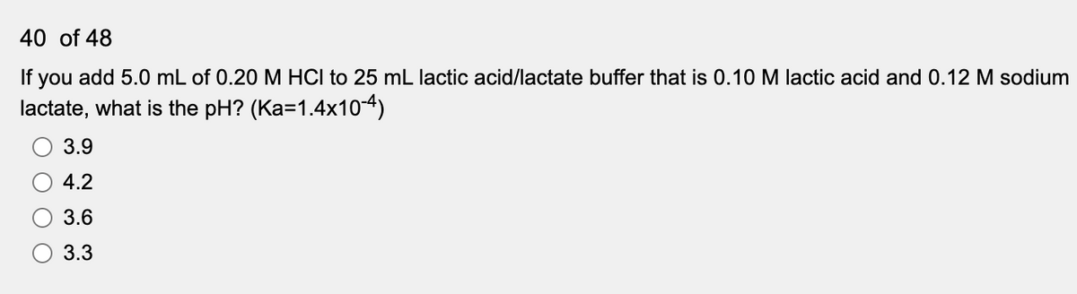 40 of 48
If you add 5.0 mL of 0.20 M HCI to 25 mL lactic acid/lactate buffer that is 0.10M lactic acid and 0.12 M sodium
lactate, what is the pH? (Ka=1.4x10-4)
3.9
4.2
3.6
3.3
