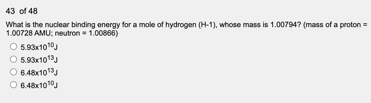 43 of 48
What is the nuclear binding energy for a mole of hydrogen (H-1), whose mass is 1.00794? (mass of a proton
1.00728 AMU; neutron =
1.00866)
5.93x1010J
5.93x1013J
6.48×1013J
6.48x1010J
