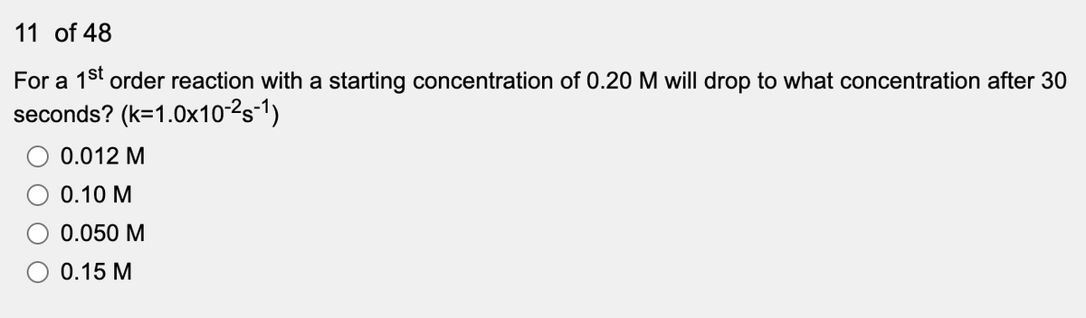 11 of 48
For a 1st order reaction with a starting concentration of 0.20 M will drop to what concentration after 30
seconds? (k=1.0x10-2s-1)
0.012 M
0.10 M
0.050 M
O 0.15 M

