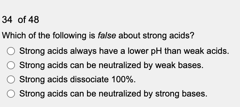 34 of 48
Which of the following is false about strong acids?
Strong acids always have a lower pH than weak acids.
Strong acids can be neutralized by weak bases.
Strong acids dissociate 100%.
Strong acids can be neutralized by strong bases.
