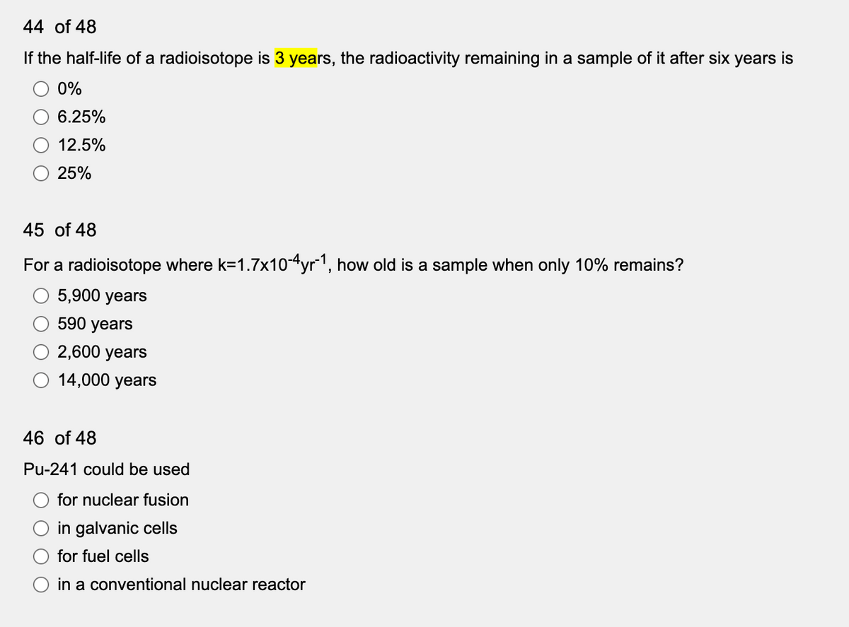 44 of 48
If the half-life of a radioisotope is 3 years, the radioactivity remaining in a sample of it after six years is
0%
6.25%
12.5%
25%
45 of 48
For a radioisotope where k=1.7x104yr1, how old is a sample when only 10% remains?
5,900 years
590 years
2,600 years
14,000 years
46 of 48
Pu-241 could be used
for nuclear fusion
in galvanic cells
for fuel cells
in a conventional nuclear reactor
