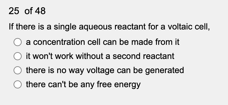 25 of 48
If there is a single aqueous reactant for a voltaic cell,
a concentration cell can be made from it
it won't work without a second reactant
there is no way voltage can be generated
there can't be any free energy
