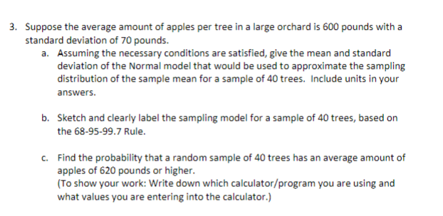 Suppose the average amount of apples per tree in a large orchard is 600 pounds with a
standard deviation of 70 pounds.
a. Assuming the necessary conditions are satisfied, give the mean and standard
deviation of the Normal model that would be used to approximate the sampling
distribution of the sample mean for a sample of 40 trees. Include units in your
answers.
