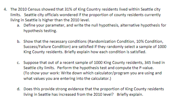 4. The 2010 Census showed that 31% of King Country residents lived within Seattle city
limits. Seattle city officials wondered if the proportion of county residents currently
living in Seattle is higher than the 2010 level.
a. Define your parameter, and write the null hypothesis, alternative hypothesis for
hypothesis testing.
b. Show that the necessary conditions (Randomization Condition, 10% Condition,
Success/Failure Condition) are satisfied if they randomly select a sample of 1000
King County residents. Briefly explain how each condition is satisfied.
c. Suppose that out of a recent sample of 1000 King County residents, 345 lived in
Seattle city limits. Perform the hypothesis test and compute the P-value.
